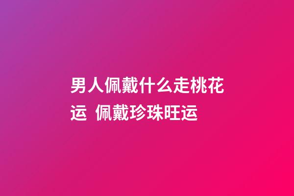 男人佩戴什么走桃花运  佩戴珍珠旺运